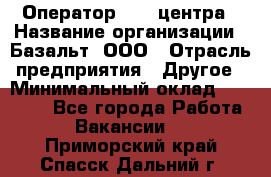 Оператор Call-центра › Название организации ­ Базальт, ООО › Отрасль предприятия ­ Другое › Минимальный оклад ­ 22 000 - Все города Работа » Вакансии   . Приморский край,Спасск-Дальний г.